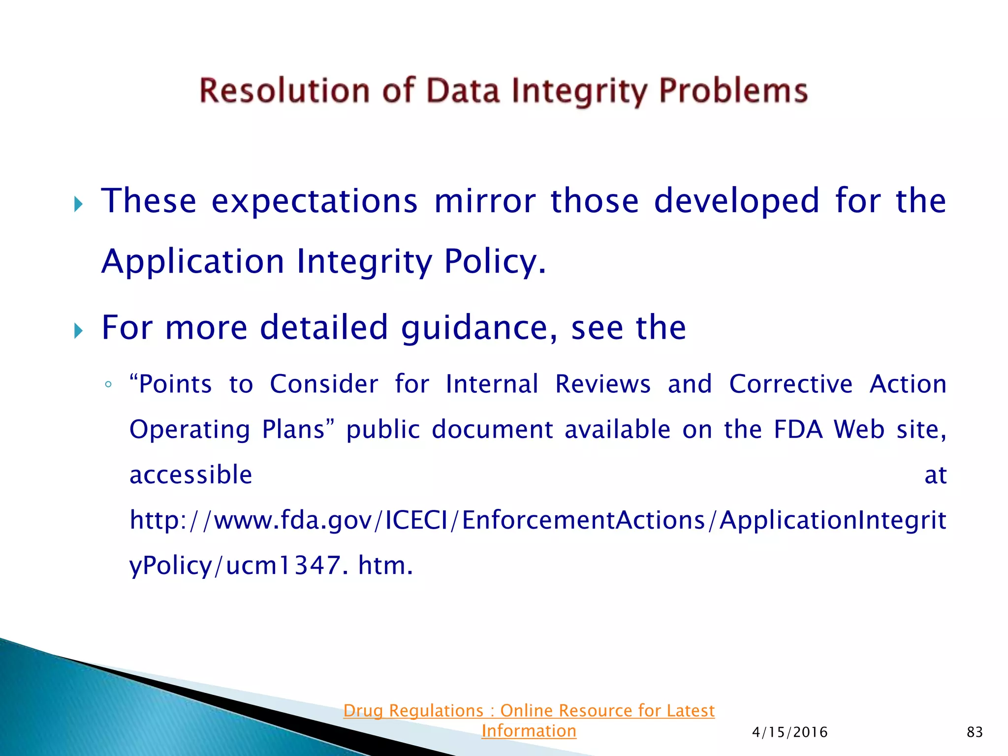  These expectations mirror those developed for the
Application Integrity Policy.
 For more detailed guidance, see the
◦ “Points to Consider for Internal Reviews and Corrective Action
Operating Plans” public document available on the FDA Web site,
accessible at
http://www.fda.gov/ICECI/EnforcementActions/ApplicationIntegrit
yPolicy/ucm1347. htm.
4/15/2016 83
Drug Regulations : Online Resource for Latest
Information
 