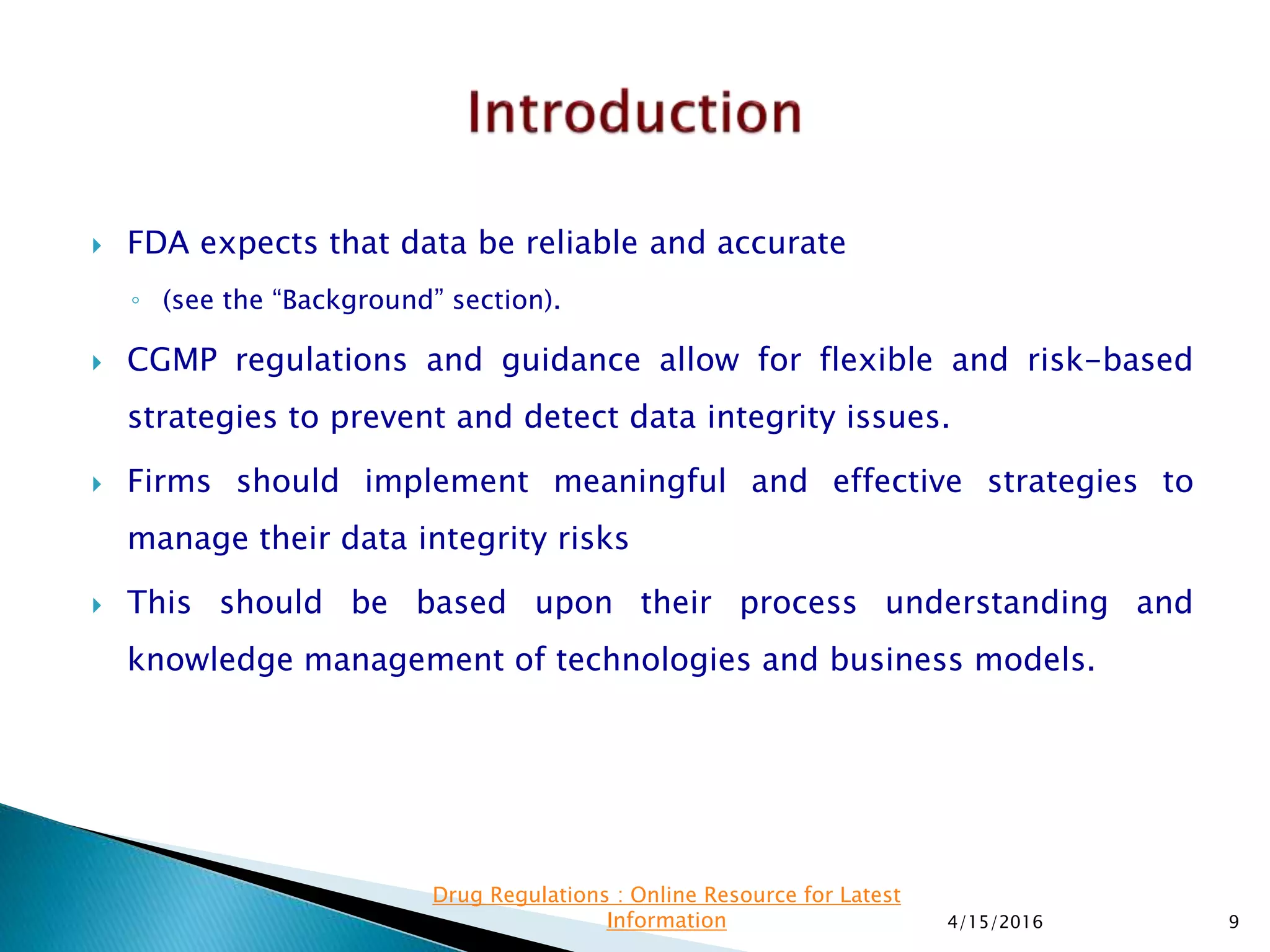  FDA expects that data be reliable and accurate
◦ (see the “Background” section).
 CGMP regulations and guidance allow for flexible and risk-based
strategies to prevent and detect data integrity issues.
 Firms should implement meaningful and effective strategies to
manage their data integrity risks
 This should be based upon their process understanding and
knowledge management of technologies and business models.
4/15/2016 9
Drug Regulations : Online Resource for Latest
Information
 