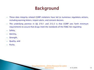  These data integrity-related CGMP violations have led to numerous regulatory actions,
including warning letters, import alerts, and consent decrees.
 The underlying premise in §§ 210.1 and 212.2 is that CGMP sets forth minimum
requirements to assure that drugs meet the standards of the FD&C Act regarding
 Safety,
 Identity,
 Strength,
 Quality, and
 Purity.
4/15/2016 12
Drug Regulations : Online Resource for Latest
Information
 