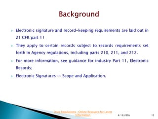  Electronic signature and record-keeping requirements are laid out in
21 CFR part 11
 They apply to certain records subject to records requirements set
forth in Agency regulations, including parts 210, 211, and 212.
 For more information, see guidance for industry Part 11, Electronic
Records;
 Electronic Signatures — Scope and Application.
4/15/2016 13
Drug Regulations : Online Resource for Latest
Information
 
