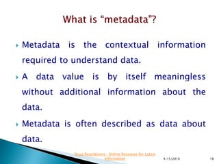  Metadata is the contextual information
required to understand data.
 A data value is by itself meaningless
without additional information about the
data.
 Metadata is often described as data about
data.
4/15/2016 18
Drug Regulations : Online Resource for Latest
Information
 