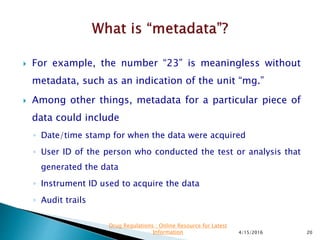  For example, the number “23” is meaningless without
metadata, such as an indication of the unit “mg.”
 Among other things, metadata for a particular piece of
data could include
◦ Date/time stamp for when the data were acquired
◦ User ID of the person who conducted the test or analysis that
generated the data
◦ Instrument ID used to acquire the data
◦ Audit trails
4/15/2016 20
Drug Regulations : Online Resource for Latest
Information
 
