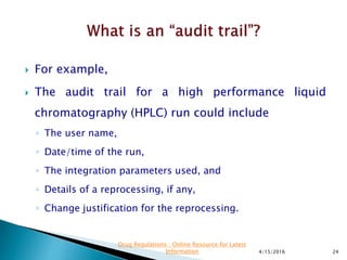  For example,
 The audit trail for a high performance liquid
chromatography (HPLC) run could include
◦ The user name,
◦ Date/time of the run,
◦ The integration parameters used, and
◦ Details of a reprocessing, if any,
◦ Change justification for the reprocessing.
4/15/2016 24
Drug Regulations : Online Resource for Latest
Information
 