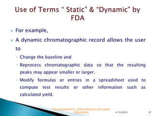  For example,
 A dynamic chromatographic record allows the user
to
◦ Change the baseline and
◦ Reprocess chromatographic data so that the resulting
peaks may appear smaller or larger.
◦ Modify formulas or entries in a spreadsheet used to
compute test results or other information such as
calculated yield.
4/15/2016 27
Drug Regulations : Online Resource for Latest
Information
 
