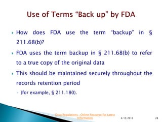  How does FDA use the term “backup” in §
211.68(b)?
 FDA uses the term backup in § 211.68(b) to refer
to a true copy of the original data
 This should be maintained securely throughout the
records retention period
◦ (for example, § 211.180).
4/15/2016 28
Drug Regulations : Online Resource for Latest
Information
 