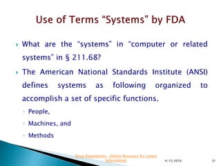  What are the “systems” in “computer or related
systems” in § 211.68?
 The American National Standards Institute (ANSI)
defines systems as following organized to
accomplish a set of specific functions.
◦ People,
◦ Machines, and
◦ Methods
4/15/2016 31
Drug Regulations : Online Resource for Latest
Information
 