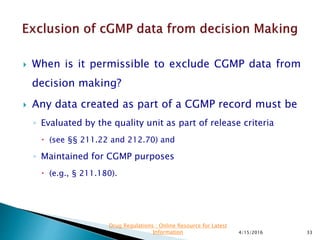  When is it permissible to exclude CGMP data from
decision making?
 Any data created as part of a CGMP record must be
◦ Evaluated by the quality unit as part of release criteria
 (see §§ 211.22 and 212.70) and
◦ Maintained for CGMP purposes
 (e.g., § 211.180).
4/15/2016 33
Drug Regulations : Online Resource for Latest
Information
 