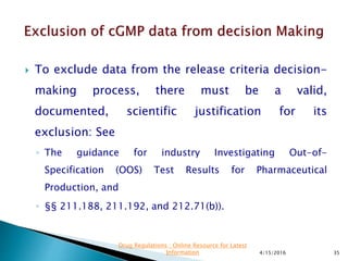  To exclude data from the release criteria decision-
making process, there must be a valid,
documented, scientific justification for its
exclusion: See
◦ The guidance for industry Investigating Out-of-
Specification (OOS) Test Results for Pharmaceutical
Production, and
◦ §§ 211.188, 211.192, and 212.71(b)).
4/15/2016 35
Drug Regulations : Online Resource for Latest
Information
 