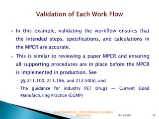 In this example, validating the workflow ensures that
the intended steps, specifications, and calculations in
the MPCR are accurate.
 This is similar to reviewing a paper MPCR and ensuring
all supporting procedures are in place before the MPCR
is implemented in production. See
◦ §§ 211.100, 211.186, and 212.50(b), and
◦ The guidance for industry PET Drugs — Current Good
Manufacturing Practice (CGMP)
4/15/2016 39
Drug Regulations : Online Resource for Latest
Information
 