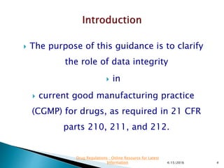  The purpose of this guidance is to clarify
the role of data integrity
 in
 current good manufacturing practice
(CGMP) for drugs, as required in 21 CFR
parts 210, 211, and 212.
4/15/2016 4
Drug Regulations : Online Resource for Latest
Information
 