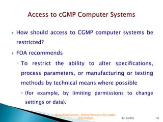  How should access to CGMP computer systems be
restricted?
 FDA recommends
◦ To restrict the ability to alter specifications,
process parameters, or manufacturing or testing
methods by technical means where possible
 (for example, by limiting permissions to change
settings or data).
4/15/2016 42
Drug Regulations : Online Resource for Latest
Information
 