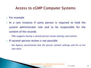  For example
 In a rare instance if same person is required to hold the
system administrator role and to be responsible for the
content of the records
◦ FDA suggests having a second person review settings and content.
 If second-person review is not possible
◦ the Agency recommends that the person recheck settings and his or her
own work.
4/15/2016 45
Drug Regulations : Online Resource for Latest
Information
 