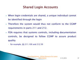  When login credentials are shared, a unique individual cannot
be identified through the login
 Therefore the system would thus not conform to the CGMP
requirements in parts 211 and 212.
 FDA requires that systems controls, including documentation
controls, be designed to follow CGMP to assure product
quality
◦ for example, §§ 211.100 and 212.50
4/15/2016 47
Drug Regulations : Online Resource for Latest
Information
 