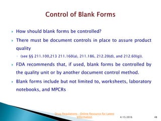  How should blank forms be controlled?
 There must be document controls in place to assure product
quality
◦ (see §§ 211.100,213 211.160(a), 211.186, 212.20(d), and 212.60(g)).
 FDA recommends that, if used, blank forms be controlled by
the quality unit or by another document control method.
 Blank forms include but not limited to, worksheets, laboratory
notebooks, and MPCRs
4/15/2016 48
Drug Regulations : Online Resource for Latest
Information
 