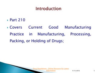  Part 210
 Covers Current Good Manufacturing
Practice in Manufacturing, Processing,
Packing, or Holding of Drugs;
4/15/2016 5
Drug Regulations : Online Resource for Latest
Information
 