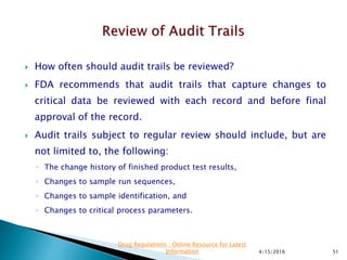  How often should audit trails be reviewed?
 FDA recommends that audit trails that capture changes to
critical data be reviewed with each record and before final
approval of the record.
 Audit trails subject to regular review should include, but are
not limited to, the following:
◦ The change history of finished product test results,
◦ Changes to sample run sequences,
◦ Changes to sample identification, and
◦ Changes to critical process parameters.
4/15/2016 51
Drug Regulations : Online Resource for Latest
Information
 