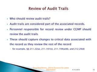  Who should review audit trails?
 Audit trails are considered part of the associated records.
 Personnel responsible for record review under CGMP should
review the audit trails
 These should capture changes to critical data associated with
the record as they review the rest of the record
◦ for example, §§ 211.22(a), 211.101(c), 211.194(a)(8), and 212.20(d)
4/15/2016 53
Drug Regulations : Online Resource for Latest
Information
 
