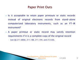  Is it acceptable to retain paper printouts or static records
instead of original electronic records from stand-alone
computerized laboratory instruments, such as an FT-IR
instrument?
 A paper printout or static record may satisfy retention
requirements if it is a complete copy of the original record
◦ (see §§ 211.68(b), 211.188, 211.194, and 212.60).
4/15/2016 57
Drug Regulations : Online Resource for Latest
Information
 