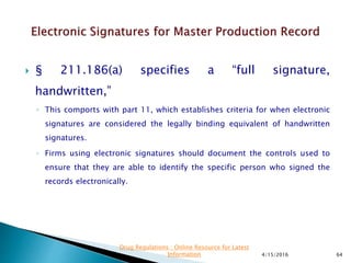  § 211.186(a) specifies a “full signature,
handwritten,”
◦ This comports with part 11, which establishes criteria for when electronic
signatures are considered the legally binding equivalent of handwritten
signatures.
◦ Firms using electronic signatures should document the controls used to
ensure that they are able to identify the specific person who signed the
records electronically.
4/15/2016 64
Drug Regulations : Online Resource for Latest
Information
 
