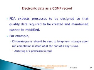  FDA expects processes to be designed so that
quality data required to be created and maintained
cannot be modified.
 For example,
◦ Chromatograms should be sent to long-term storage upon
run completion instead of at the end of a day’s runs.
 Archiving or a permanent record
4/15/2016 67
Drug Regulations : Online Resource for Latest
Information
 