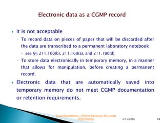  It is not acceptable
◦ To record data on pieces of paper that will be discarded after
the data are transcribed to a permanent laboratory notebook
 see §§ 211.100(b), 211.160(a), and 211.180(d)
◦ To store data electronically in temporary memory, in a manner
that allows for manipulation, before creating a permanent
record.
 Electronic data that are automatically saved into
temporary memory do not meet CGMP documentation
or retention requirements.
4/15/2016 68
Drug Regulations : Online Resource for Latest
Information
 