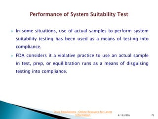  In some situations, use of actual samples to perform system
suitability testing has been used as a means of testing into
compliance.
 FDA considers it a violative practice to use an actual sample
in test, prep, or equilibration runs as a means of disguising
testing into compliance.
4/15/2016 72
Drug Regulations : Online Resource for Latest
Information
 