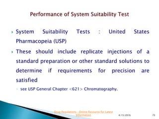  System Suitability Tests : United States
Pharmacopeia (USP)
 These should include replicate injections of a
standard preparation or other standard solutions to
determine if requirements for precision are
satisfied
◦ see USP General Chapter <621> Chromatography.
4/15/2016 73
Drug Regulations : Online Resource for Latest
Information
 