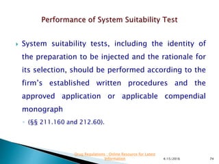  System suitability tests, including the identity of
the preparation to be injected and the rationale for
its selection, should be performed according to the
firm’s established written procedures and the
approved application or applicable compendial
monograph
◦ (§§ 211.160 and 212.60).
4/15/2016 74
Drug Regulations : Online Resource for Latest
Information
 
