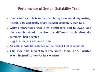  If an actual sample is to be used for system suitability testing,
it should be a properly characterized secondary standard.
 Written procedures should be established and followed, and
the sample should be from a different batch than the
sample(s) being tested
◦ §§ 211.160, 211.165, and 212.60
 All data should be included in the record that is retained
 This should be subject to review unless there is documented
scientific justification for its exclusion.
4/15/2016 75
Drug Regulations : Online Resource for Latest
Information
 