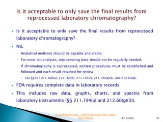  Is it acceptable to only save the final results from reprocessed
laboratory chromatography?
 No.
◦ Analytical methods should be capable and stable.
◦ For most lab analyses, reprocessing data should not be regularly needed.
◦ If chromatography is reprocessed, written procedures must be established and
followed and each result retained for review
 see §§367 211.160(a), 211.160(b), 211.165(c), 211.194(a)(4), and 212.60(a)).
 FDA requires complete data in laboratory records
 This includes raw data, graphs, charts, and spectra from
laboratory instruments (§§ 211.194(a) and 212.60(g)(3)).
4/15/2016 76
Drug Regulations : Online Resource for Latest
Information
 