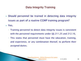  Should personnel be trained in detecting data integrity
issues as part of a routine CGMP training program?
 Yes.
◦ Training personnel to detect data integrity issues is consistent
with the personnel requirements under §§ 211.25 and 212.10,
◦ This states that personnel must have the education, training,
and experience, or any combination thereof, to perform their
assigned duties.
4/15/2016 80
Drug Regulations : Online Resource for Latest
Information
 