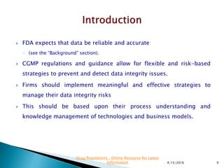  FDA expects that data be reliable and accurate
◦ (see the “Background” section).
 CGMP regulations and guidance allow for flexible and risk-based
strategies to prevent and detect data integrity issues.
 Firms should implement meaningful and effective strategies to
manage their data integrity risks
 This should be based upon their process understanding and
knowledge management of technologies and business models.
4/15/2016 9
Drug Regulations : Online Resource for Latest
Information
 