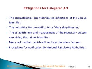  The characteristics and technical specifications of the unique
identifier;
 The modalities for the verification of the safety features;
 The establishment and management of the repository system
containing the unique identifiers;
 Medicinal products which will not bear the safety features
 Procedures for notification by National Regulatory Authorities.
9/23/2015 10Drug Regulations : Online Resource for Latest Information
 