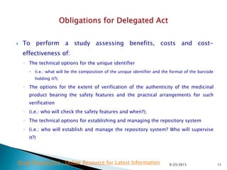  To perform a study assessing benefits, costs and cost-
effectiveness of:
◦ The technical options for the unique identifier
 (i.e.: what will be the composition of the unique identifier and the format of the barcode
holding it?);
◦ The options for the extent of verification of the authenticity of the medicinal
product bearing the safety features and the practical arrangements for such
verification
◦ (i.e.: who will check the safety features and when?);
◦ The technical options for establishing and managing the repository system
◦ (i.e.: who will establish and manage the repository system? Who will supervise
it?)
9/23/2015 11Drug Regulations : Online Resource for Latest Information
 