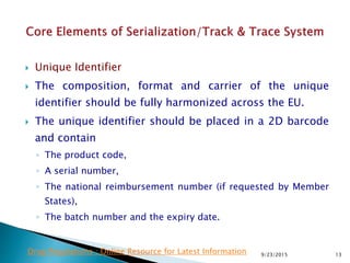 Unique Identifier
 The composition, format and carrier of the unique
identifier should be fully harmonized across the EU.
 The unique identifier should be placed in a 2D barcode
and contain
◦ The product code,
◦ A serial number,
◦ The national reimbursement number (if requested by Member
States),
◦ The batch number and the expiry date.
9/23/2015 13Drug Regulations : Online Resource for Latest Information
 