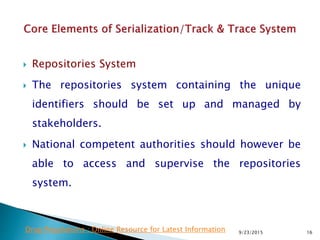  Repositories System
 The repositories system containing the unique
identifiers should be set up and managed by
stakeholders.
 National competent authorities should however be
able to access and supervise the repositories
system.
9/23/2015 16Drug Regulations : Online Resource for Latest Information
 
