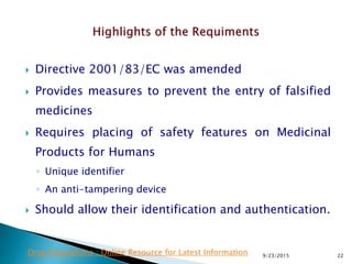  Directive 2001/83/EC was amended
 Provides measures to prevent the entry of falsified
medicines
 Requires placing of safety features on Medicinal
Products for Humans
◦ Unique identifier
◦ An anti-tampering device
 Should allow their identification and authentication.
9/23/2015 22Drug Regulations : Online Resource for Latest Information
 