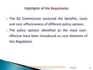  The EU Commission assessed the benefits, costs
and cost-effectiveness of different policy options
 The policy options identified as the most cost-
effective have been introduced as core elements of
this Regulation.
9/23/2015 24Drug Regulations : Online Resource for Latest Information
 