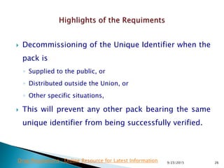  Decommissioning of the Unique Identifier when the
pack is
◦ Supplied to the public, or
◦ Distributed outside the Union, or
◦ Other specific situations,
 This will prevent any other pack bearing the same
unique identifier from being successfully verified.
9/23/2015 26Drug Regulations : Online Resource for Latest Information
 