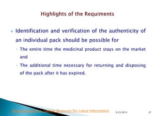  Identification and verification of the authenticity of
an individual pack should be possible for
◦ The entire time the medicinal product stays on the market
and
◦ The additional time necessary for returning and disposing
of the pack after it has expired.
9/23/2015 27Drug Regulations : Online Resource for Latest Information
 