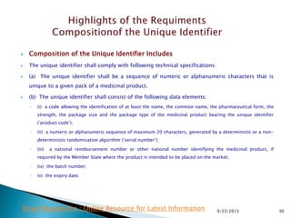  Composition of the Unique Identifier Includes
 The unique identifier shall comply with following technical specifications:
 (a) The unique identifier shall be a sequence of numeric or alphanumeric characters that is
unique to a given pack of a medicinal product.
 (b) The unique identifier shall consist of the following data elements:
◦ (i) a code allowing the identification of at least the name, the common name, the pharmaceutical form, the
strength, the package size and the package type of the medicinal product bearing the unique identifier
(‘product code’);
◦ (ii) a numeric or alphanumeric sequence of maximum 20 characters, generated by a deterministic or a non-
deterministic randomisation algorithm (‘serial number’);
◦ (iii) a national reimbursement number or other national number identifying the medicinal product, if
required by the Member State where the product is intended to be placed on the market;
◦ (iv) the batch number;
◦ (v) the expiry date.
9/23/2015 30Drug Regulations : Online Resource for Latest Information
 