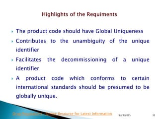  The product code should have Global Uniqueness
 Contributes to the unambiguity of the unique
identifier
 Facilitates the decommissioning of a unique
identifier
 A product code which conforms to certain
international standards should be presumed to be
globally unique.
9/23/2015 33Drug Regulations : Online Resource for Latest Information
 
