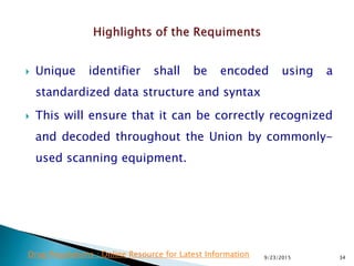  Unique identifier shall be encoded using a
standardized data structure and syntax
 This will ensure that it can be correctly recognized
and decoded throughout the Union by commonly-
used scanning equipment.
9/23/2015 34Drug Regulations : Online Resource for Latest Information
 