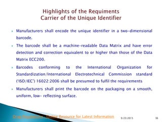  Manufacturers shall encode the unique identifier in a two-dimensional
barcode.
 The barcode shall be a machine-readable Data Matrix and have error
detection and correction equivalent to or higher than those of the Data
Matrix ECC200.
 Barcodes conforming to the International Organization for
Standardization/International Electrotechnical Commission standard
(‘ISO/IEC’) 16022:2006 shall be presumed to fulfil the requirements
 Manufacturers shall print the barcode on the packaging on a smooth,
uniform, low- reflecting surface.
9/23/2015 36Drug Regulations : Online Resource for Latest Information
 