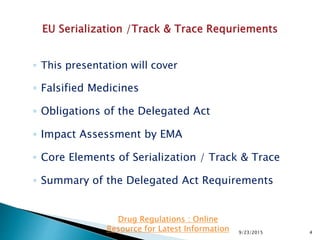 ◦ This presentation will cover
◦ Falsified Medicines
◦ Obligations of the Delegated Act
◦ Impact Assessment by EMA
◦ Core Elements of Serialization / Track & Trace
◦ Summary of the Delegated Act Requirements
9/23/2015 4
Drug Regulations : Online
Resource for Latest Information
 