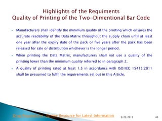  Manufacturers shall identify the minimum quality of the printing which ensures the
accurate readability of the Data Matrix throughout the supply chain until at least
one year after the expiry date of the pack or five years after the pack has been
released for sale or distribution whichever is the longer period.
 When printing the Data Matrix, manufacturers shall not use a quality of the
printing lower than the minimum quality referred to in paragraph 2.
 A quality of printing rated at least 1.5 in accordance with ISO/IEC 15415:2011
shall be presumed to fulfil the requirements set out in this Article.
9/23/2015 40Drug Regulations : Online Resource for Latest Information
 