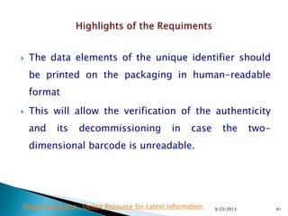  The data elements of the unique identifier should
be printed on the packaging in human-readable
format
 This will allow the verification of the authenticity
and its decommissioning in case the two-
dimensional barcode is unreadable.
9/23/2015 41Drug Regulations : Online Resource for Latest Information
 