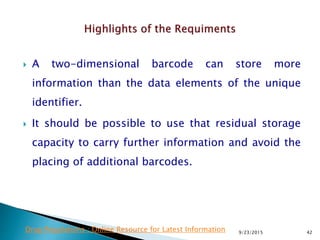  A two-dimensional barcode can store more
information than the data elements of the unique
identifier.
 It should be possible to use that residual storage
capacity to carry further information and avoid the
placing of additional barcodes.
9/23/2015 42Drug Regulations : Online Resource for Latest Information
 