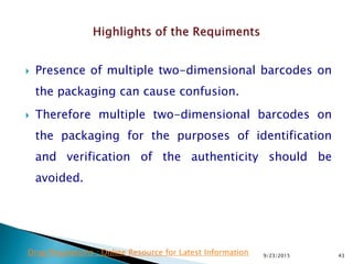  Presence of multiple two-dimensional barcodes on
the packaging can cause confusion.
 Therefore multiple two-dimensional barcodes on
the packaging for the purposes of identification
and verification of the authenticity should be
avoided.
9/23/2015 43Drug Regulations : Online Resource for Latest Information
 