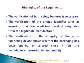 The verification of both safety features is necessary
 The verification of the unique identifier aims at
ensuring that the medicinal product originates
from the legitimate manufacturer.
 The verification of the integrity of the anti-
tampering device shows whether the packaging has
been opened or altered since it left the
manufacturer, ensuring its authenticity.
9/23/2015 44Drug Regulations : Online Resource for Latest Information
 